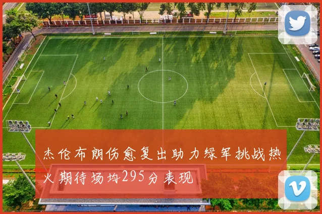 杰伦布朗伤愈复出助力绿军挑战热火期待场均295分表现