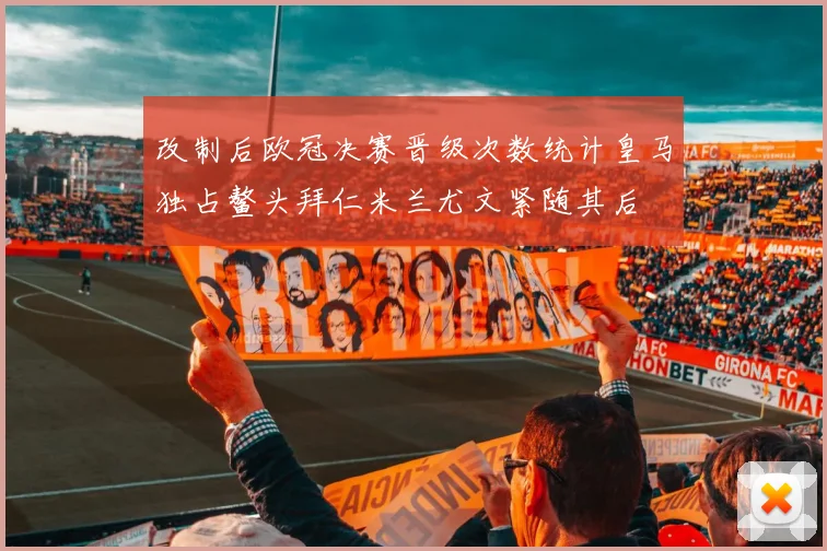 改制后欧冠决赛晋级次数统计皇马独占鳌头拜仁米兰尤文紧随其后