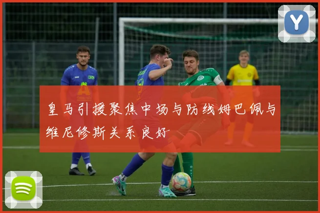 皇马引援聚焦中场与防线姆巴佩与维尼修斯关系良好