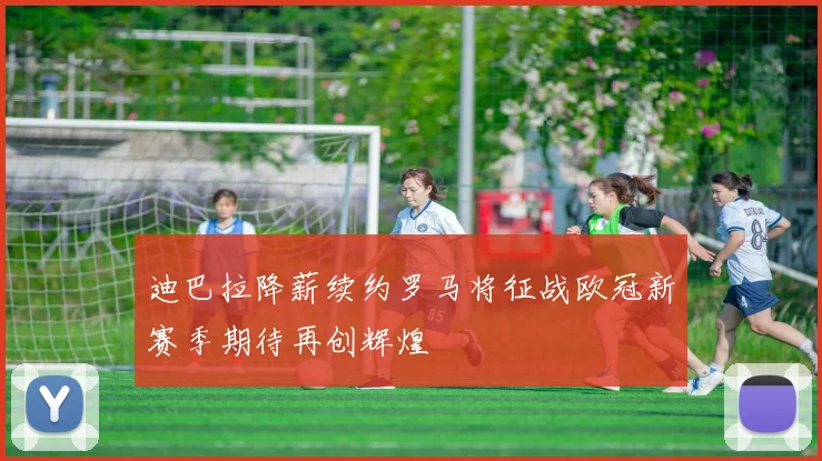 迪巴拉降薪续约罗马将征战欧冠新赛季期待再创辉煌