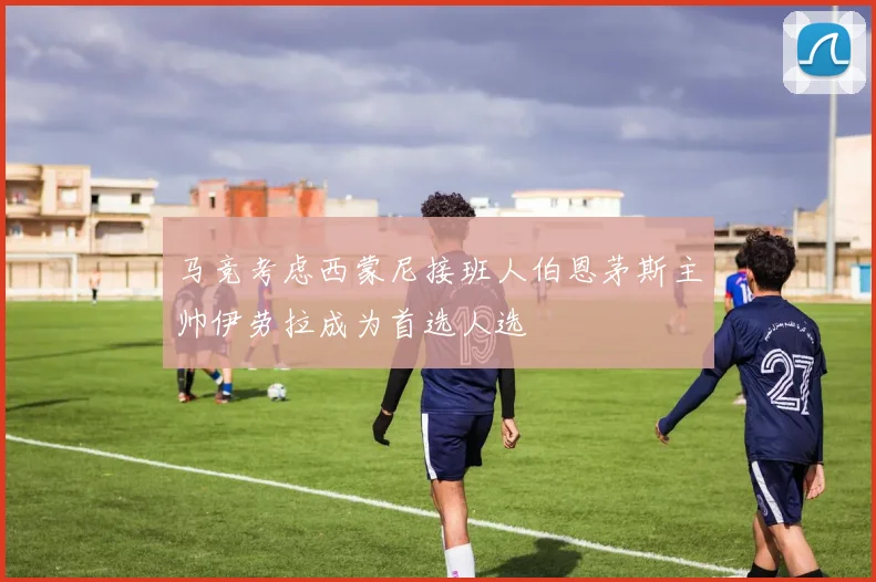 马竞考虑西蒙尼接班人伯恩茅斯主帅伊劳拉成为首选人选