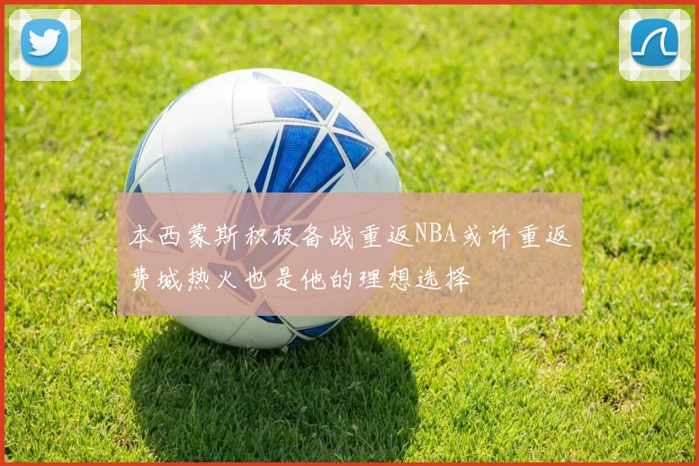 本西蒙斯积极备战重返NBA或许重返费城热火也是他的理想选择