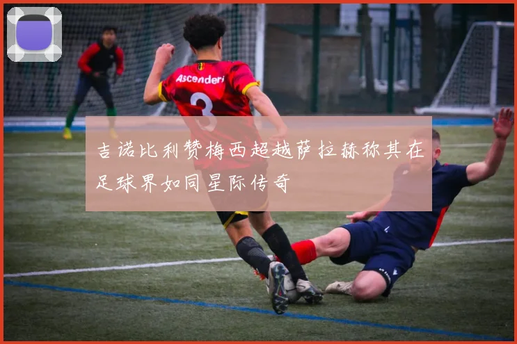 吉诺比利赞梅西超越萨拉赫称其在足球界如同星际传奇