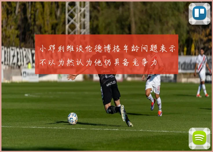 小邓利维谈伦德博格年龄问题表示不以为然认为他仍具备竞争力