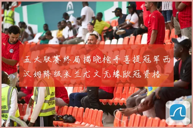 五大联赛终局揭晓枪手喜提冠军西汉姆降级米兰尤文无缘欧冠资格