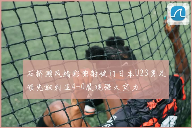 石桥濑风精彩兜射破门日本U23男足领先叙利亚4-0展现强大实力