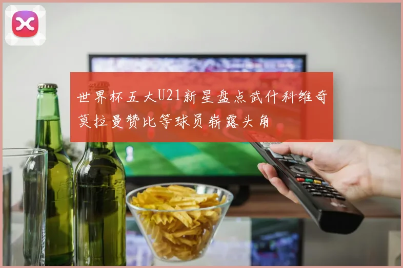 世界杯五大U21新星盘点武什科维奇莫拉曼赞比等球员崭露头角
