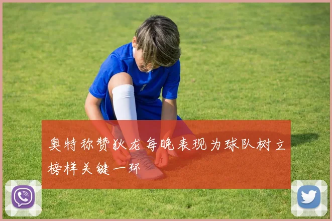 奥特称赞狄龙每晚表现为球队树立榜样关键一环