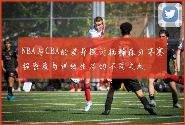 NBA与CBA的差异探讨杨瀚森分享赛程密度与训练生活的不同之处
