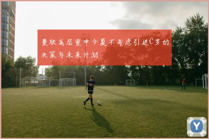 曼联高层重申今夏不考虑引进C罗的决策与未来计划