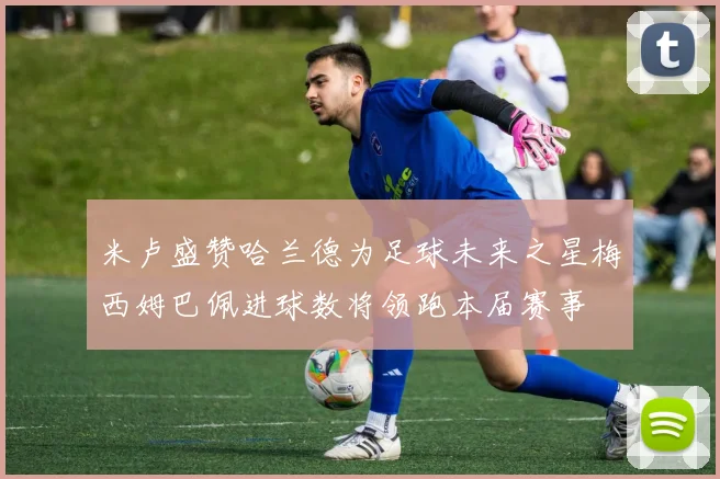 米卢盛赞哈兰德为足球未来之星梅西姆巴佩进球数将领跑本届赛事