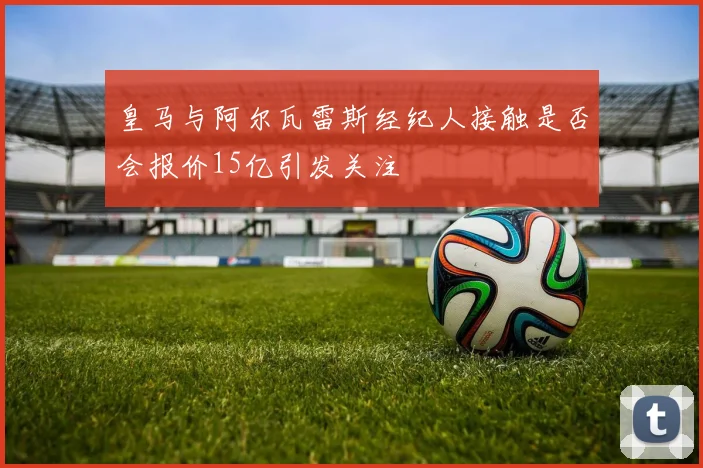 皇马与阿尔瓦雷斯经纪人接触是否会报价15亿引发关注