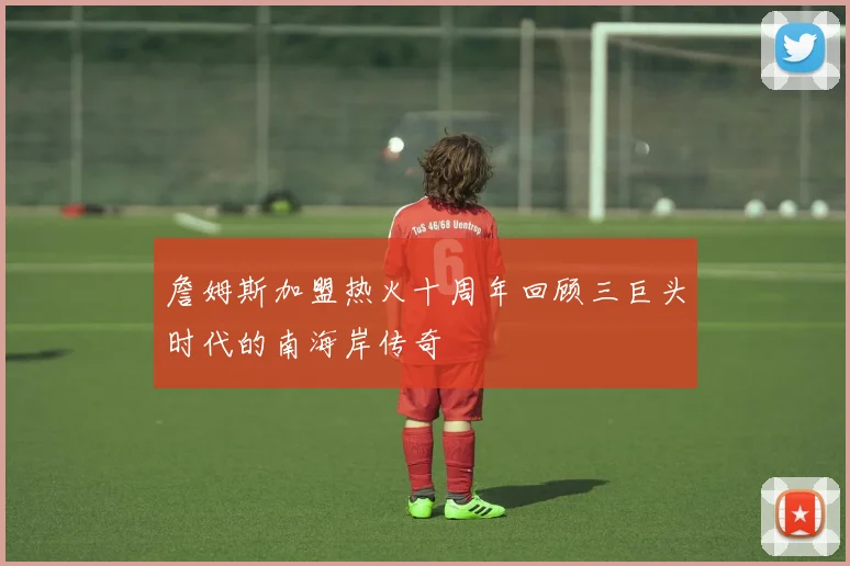 詹姆斯加盟热火十周年回顾三巨头时代的南海岸传奇