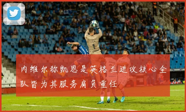 内维尔称凯恩是英格兰进攻核心全队皆为其服务肩负重任