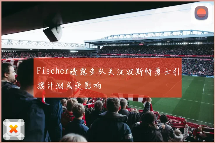 Fischer透露多队关注波斯特勇士引援计划或受影响
