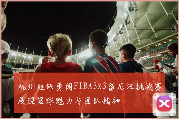 杭州经纬勇闯FIBA3x3留尼汪挑战赛展现篮球魅力与团队精神