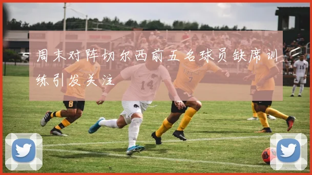 周末对阵切尔西前五名球员缺席训练引发关注