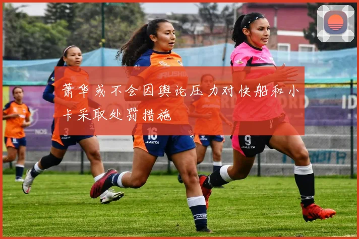 萧华或不会因舆论压力对快船和小卡采取处罚措施