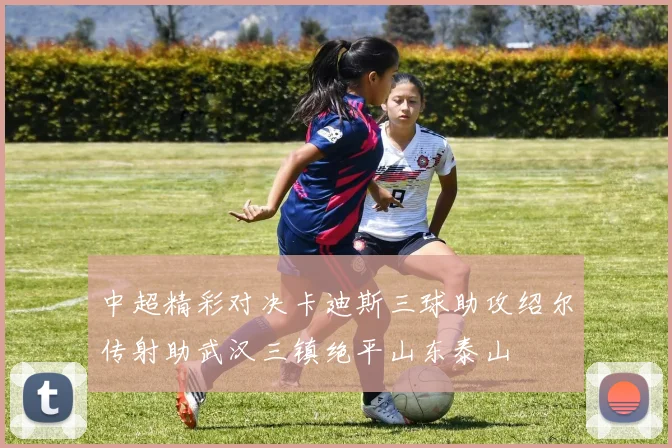 中超精彩对决卡迪斯三球助攻绍尔传射助武汉三镇绝平山东泰山
