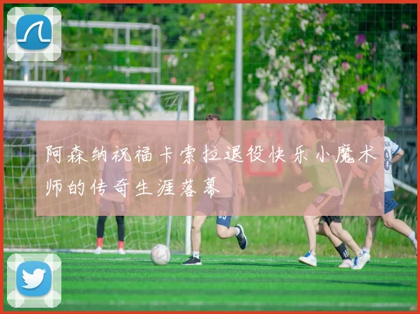 阿森纳祝福卡索拉退役快乐小魔术师的传奇生涯落幕