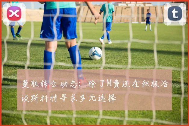 曼联转会动态：除了M费还在积极洽谈斯科特寻求多元选择