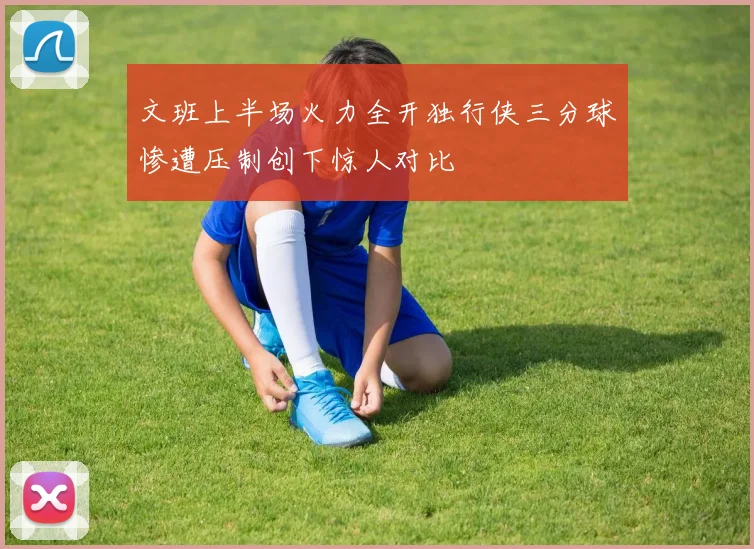 文班上半场火力全开独行侠三分球惨遭压制创下惊人对比