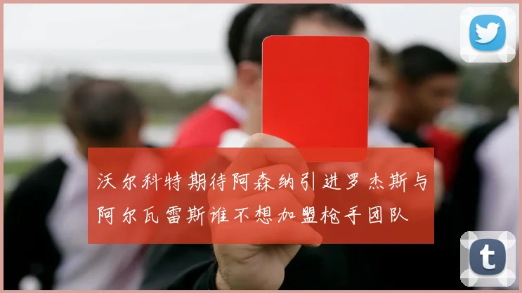 沃尔科特期待阿森纳引进罗杰斯与阿尔瓦雷斯谁不想加盟枪手团队