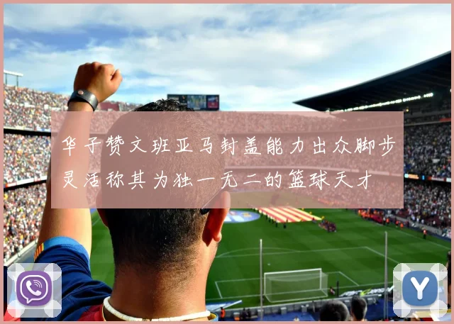 华子赞文班亚马封盖能力出众脚步灵活称其为独一无二的篮球天才