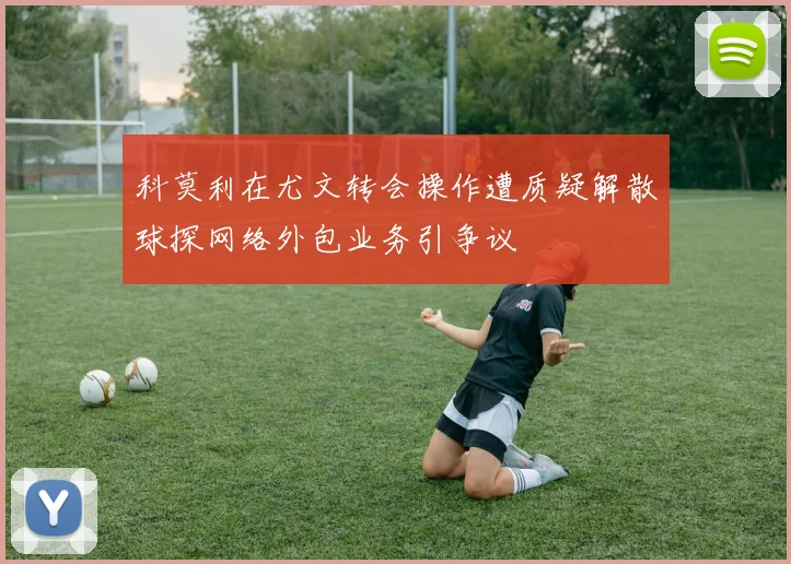 科莫利在尤文转会操作遭质疑解散球探网络外包业务引争议