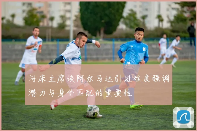 河床主席谈阿尔马达引进难度强调潜力与身价匹配的重要性