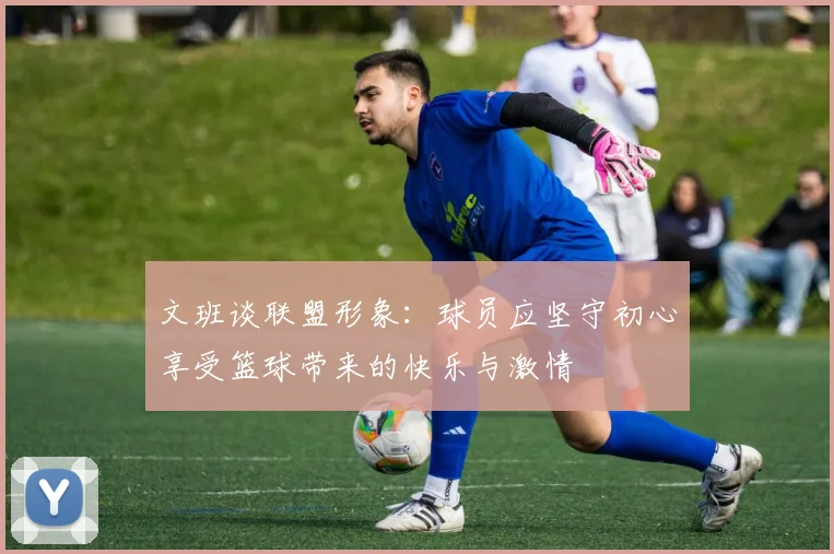 文班谈联盟形象：球员应坚守初心享受篮球带来的快乐与激情